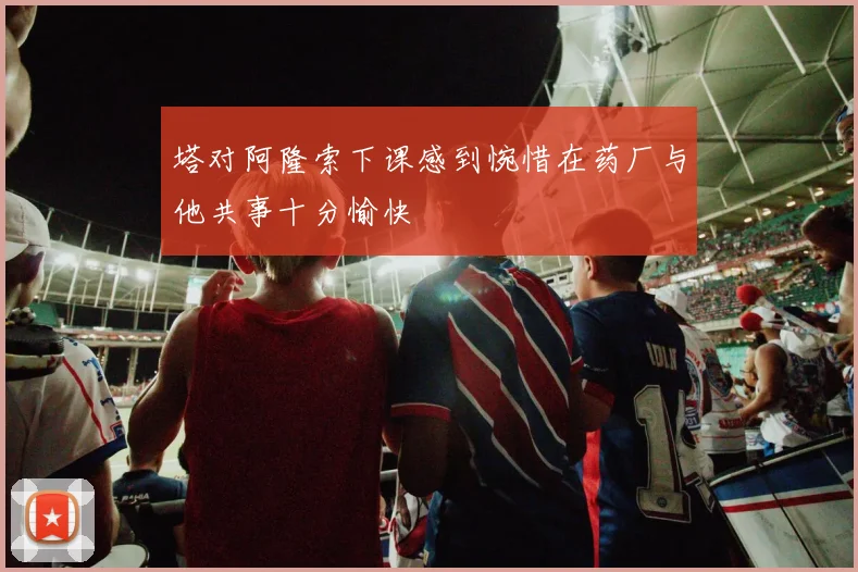 塔对阿隆索下课感到惋惜在药厂与他共事十分愉快