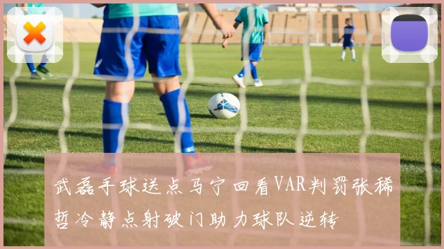 武磊手球送点马宁回看VAR判罚张稀哲冷静点射破门助力球队逆转