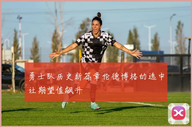 勇士队历史新篇章伦德博格的选中让期望值飙升