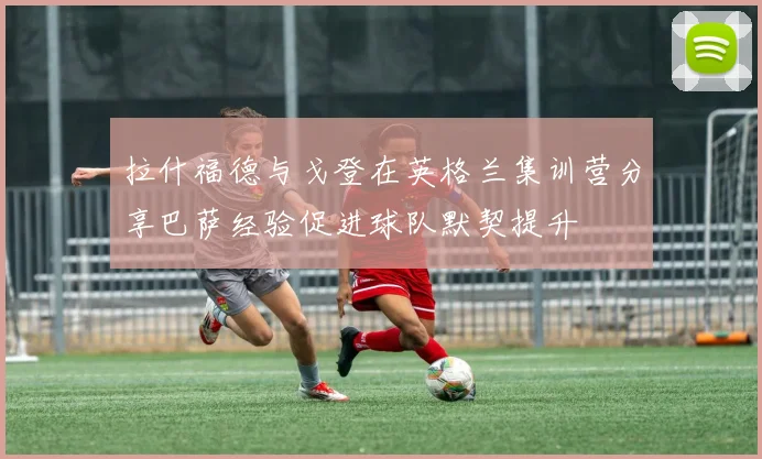 拉什福德与戈登在英格兰集训营分享巴萨经验促进球队默契提升