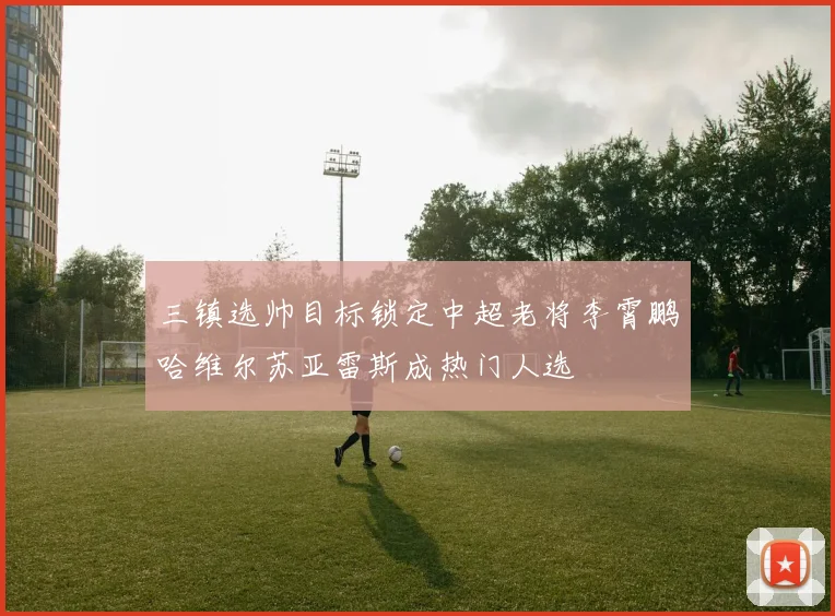三镇选帅目标锁定中超老将李霄鹏哈维尔苏亚雷斯成热门人选