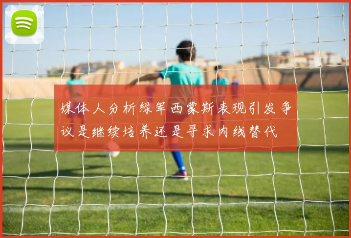 媒体人分析绿军西蒙斯表现引发争议是继续培养还是寻求内线替代