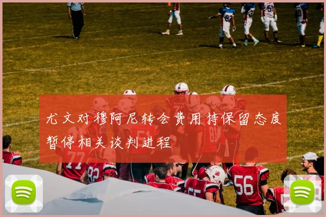 尤文对穆阿尼转会费用持保留态度暂停相关谈判进程