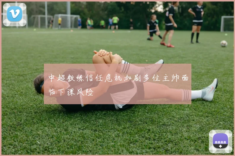 中超教练信任危机加剧多位主帅面临下课风险