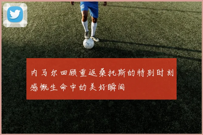 内马尔回顾重返桑托斯的特别时刻感慨生命中的美好瞬间