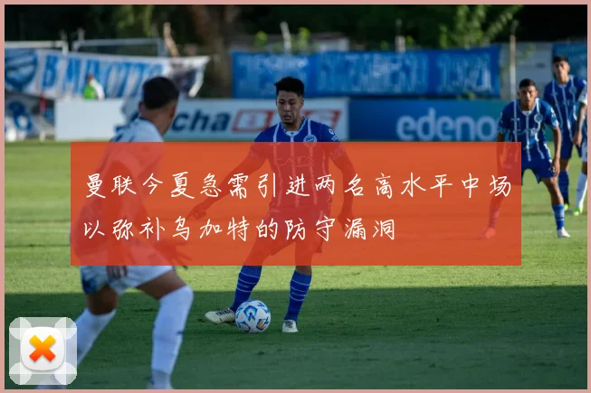 曼联今夏急需引进两名高水平中场以弥补乌加特的防守漏洞