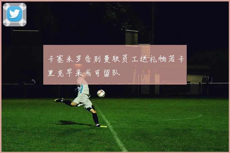 卡塞米罗告别曼联员工送礼物若卡里克早来或可留队
