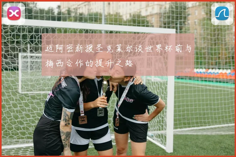 迈阿密新援圣克莱尔谈世界杯前与梅西合作的提升之路