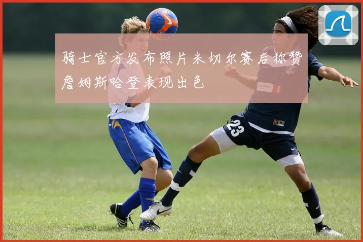 骑士官方发布照片米切尔赛后称赞詹姆斯哈登表现出色